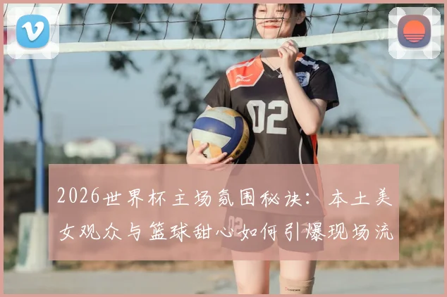 2026世界杯主场氛围秘诀:本土美女观众与篮球甜心如何引爆现场流量