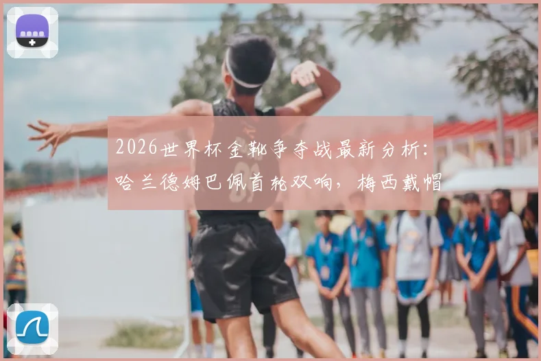 2026世界杯金靴争夺战最新分析：哈兰德姆巴佩首轮双响，梅西戴帽领跑射手榜，附金靴赔率与历史规律解读