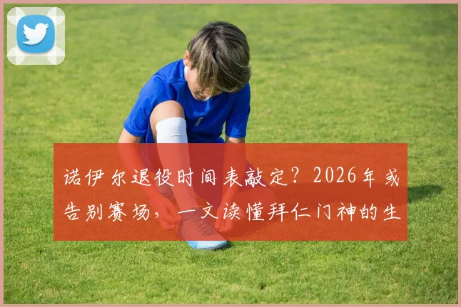 诺伊尔退役时间表敲定?2026年或告别赛场,一文读懂拜仁门神的生涯抉择与留下的财富