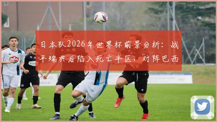 日本队2026年世界杯前景分析：战平瑞典后陷入死亡半区，对阵巴西法国等强敌如何破局？