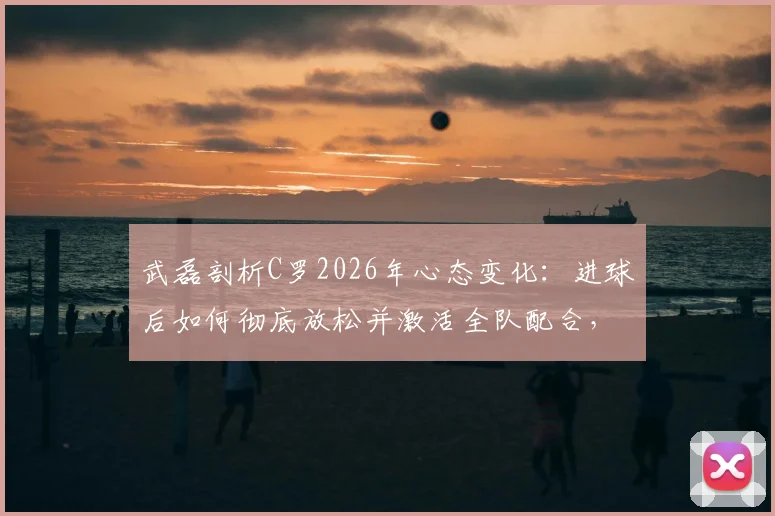 武磊剖析C罗2026年心态变化：进球后如何彻底放松并激活全队配合，对球员成长的启示