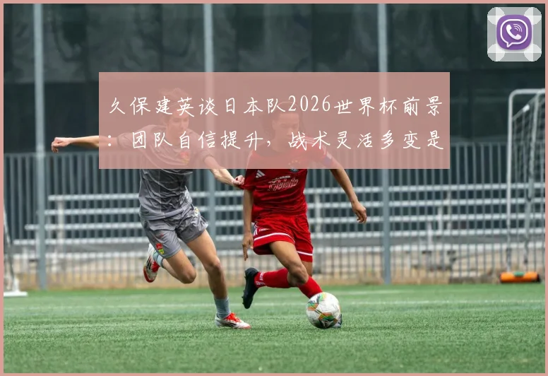 久保建英谈日本队2026世界杯前景：团队自信提升，战术灵活多变是核心竞争力