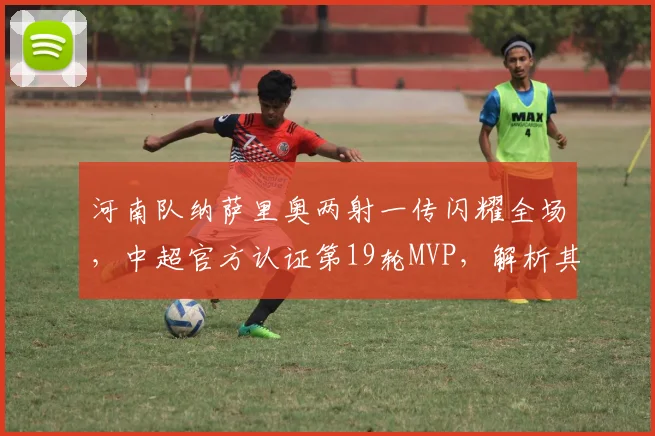 河南队纳萨里奥两射一传闪耀全场，中超官方认证第19轮MVP，解析其关键进球与球队作用