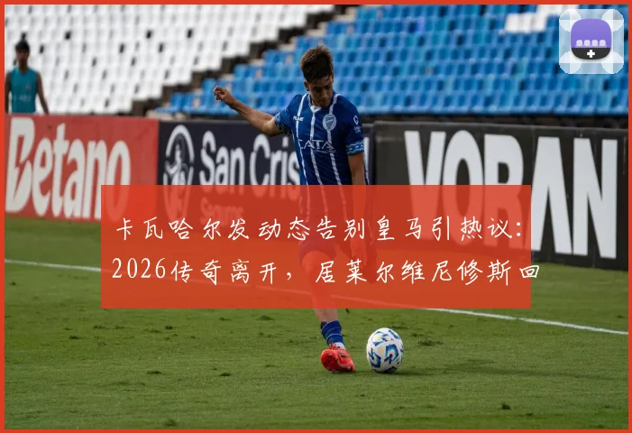 卡瓦哈尔发动态告别皇马引热议：2026传奇离开，居莱尔维尼修斯回复感人瞬间全记录